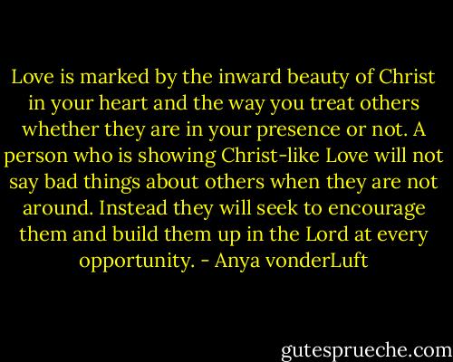 Love is marked by the inward beauty of Christ in your heart and the way you treat others whether they are in your presence or not. A person who is showing Christ-like Love will not say bad things about others when they are not around. Instead they will seek to encourage them and build them up in the Lord at every opportunity. - Anya vonderLuft