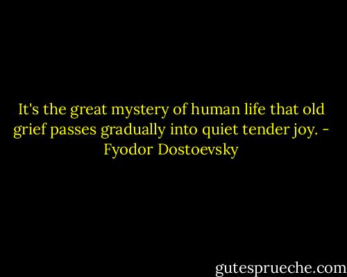 It's the great mystery of human life that old grief passes gradually into quiet tender joy. - Fyodor Dostoevsky