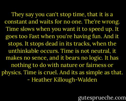 They say you can't stop time, that it is a constant and waits for no one. The're wrong. Time slows when you want it to speed up. It goes too Fast when you're having fun. And it stops. It stops dead in its tracks, when the unthinkable occurs. Time is not neutral, it makes no sence, and it bears no logic. It has nothing to do with nature or fairness or physics. Time is cruel. And its as simple as that. - Heather Killough-Walden