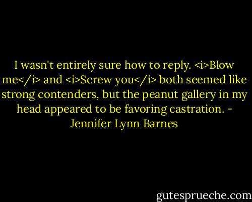 I wasn't entirely sure how to reply. <i>Blow me</i> and <i>Screw you</i> both seemed like strong contenders, but the peanut gallery in my head appeared to be favoring castration. - Jennifer Lynn Barnes