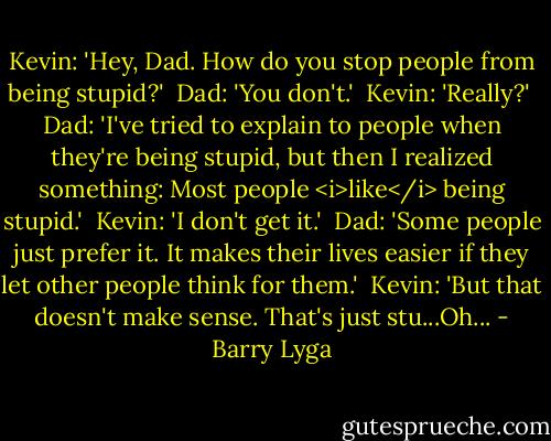 Kevin: 'Hey, Dad. How do you stop people from being stupid?'<br /><br />Dad: 'You don't.'<br /><br />Kevin: 'Really?'<br /><br />Dad: 'I've tried to explain to people when they're being stupid, but then I realized something: Most people <i>like</i> being stupid.'<br /><br />Kevin: 'I don't get it.'<br /><br />Dad: 'Some people just prefer it. It makes their lives easier if they let other people think for them.'<br /><br />Kevin: 'But that doesn't make sense. That's just stu...Oh... - Barry Lyga