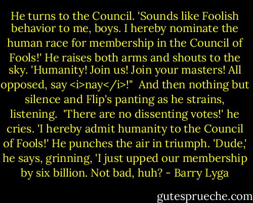 He turns to the Council. 'Sounds like Foolish behavior to me, boys. I hereby nominate the human race for membership in the Council of Fools!' He raises both arms and shouts to the sky. 'Humanity! Join us! Join your masters! All opposed, say <i>nay</i>!"<br /><br />And then nothing but silence and Flip's panting as he strains, listening.<br /><br />'There are no dissenting votes!' he cries. 'I hereby admit humanity to the Council of Fools!' He punches the air in triumph. 'Dude,' he says, grinning, 'I just upped our membership by six billion. Not bad, huh? - Barry Lyga