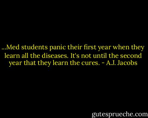 ...Med students panic their first year when they learn all the diseases. It's not until the second year that they learn the cures. - A.J. Jacobs