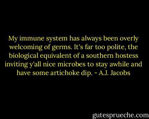 My immune system has always been overly welcoming of germs. It's far too polite, the biological equivalent of a southern hostess inviting y'all nice microbes to stay awhile and have some artichoke dip. - A.J. Jacobs