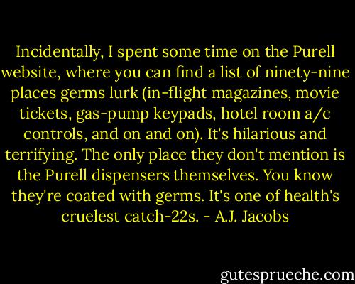 Incidentally, I spent some time on the Purell website, where you can find a list of ninety-nine places germs lurk (in-flight magazines, movie tickets, gas-pump keypads, hotel room a/c controls, and on and on). It's hilarious and terrifying. The only place they don't mention is the Purell dispensers themselves. You know they're coated with germs. It's one of health's cruelest catch-22s. - A.J. Jacobs