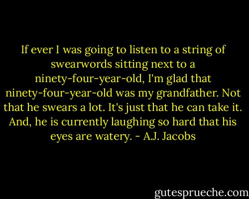 If ever I was going to listen to a string of swearwords sitting next to a ninety-four-year-old, I'm glad that ninety-four-year-old was my grandfather. Not that he swears a lot. It's just that he can take it. And, he is currently laughing so hard that his eyes are watery. - A.J. Jacobs