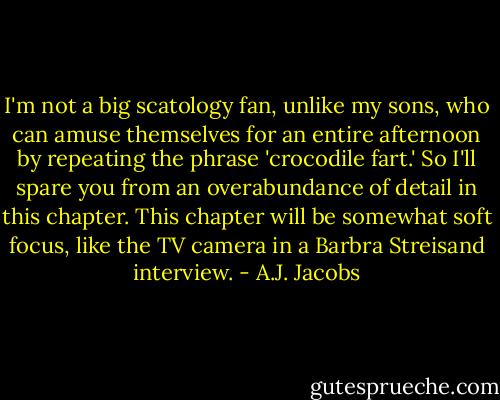I'm not a big scatology fan, unlike my sons, who can amuse themselves for an entire afternoon by repeating the phrase 'crocodile fart.' So I'll spare you from an overabundance of detail in this chapter. This chapter will be somewhat soft focus, like the TV camera in a Barbra Streisand interview. - A.J. Jacobs