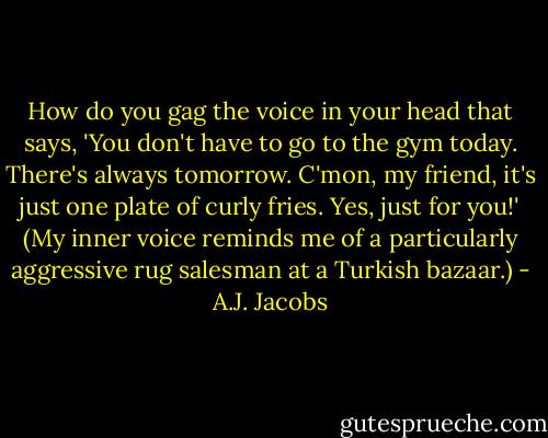 How do you gag the voice in your head that says, 'You don't have to go to the gym today. There's always tomorrow. C'mon, my friend, it's just one plate of curly fries. Yes, just for you!' (My inner voice reminds me of a particularly aggressive rug salesman at a Turkish bazaar.) - A.J. Jacobs