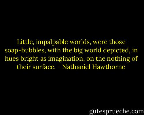 Little, impalpable worlds, were those soap-bubbles, with the big world depicted, in hues bright as imagination, on the nothing of their surface. - Nathaniel Hawthorne