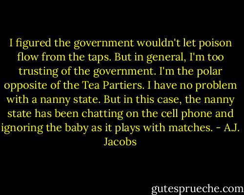 I figured the government wouldn't let poison flow from the taps. But in general, I'm too trusting of the government. I'm the polar opposite of the Tea Partiers. I have no problem with a nanny state. But in this case, the nanny state has been chatting on the cell phone and ignoring the baby as it plays with matches. - A.J. Jacobs