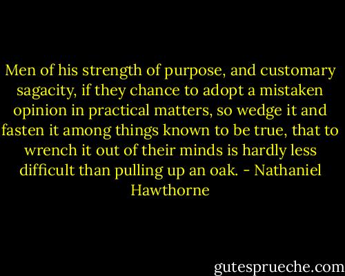 Men of his strength of purpose, and customary sagacity, if they chance to adopt a mistaken opinion in practical matters, so wedge it and fasten it among things known to be true, that to wrench it out of their minds is hardly less difficult than pulling up an oak. - Nathaniel Hawthorne