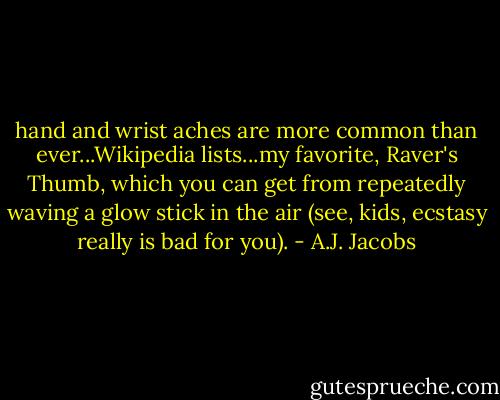 hand and wrist aches are more common than ever...Wikipedia lists...my favorite, Raver's Thumb, which you can get from repeatedly waving a glow stick in the air (see, kids, ecstasy really is bad for you). - A.J. Jacobs