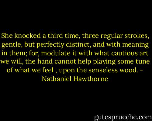 She knocked a third time, three regular strokes, gentle, but perfectly distinct, and with meaning in them; for, modulate it with what cautious art we will, the hand cannot help playing some tune of what we feel , upon the senseless wood. - Nathaniel Hawthorne
