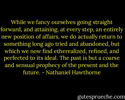 While we fancy ourselves going straight forward, and attaining, at every step, an entirely new position of affairs, we do actually return to something long ago tried and abandoned, but which we now find etherealized, refined, and perfected to its ideal. The past is but a coarse and sensual prophecy of the present and the future. - Nathaniel Hawthorne