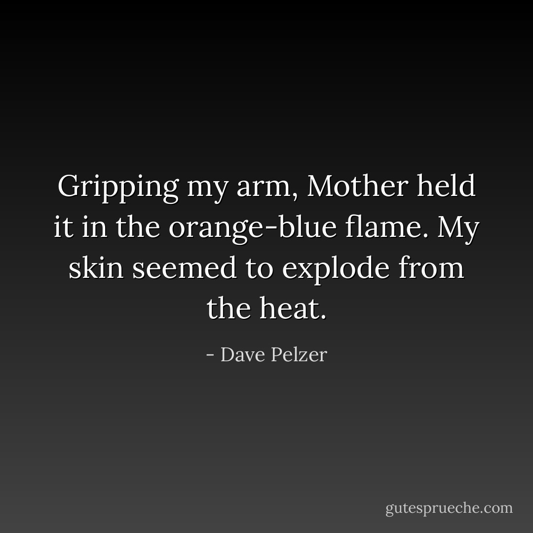 Gripping my arm, Mother held it in the orange-blue flame. My skin seemed to explode from the heat. - Dave Pelzer