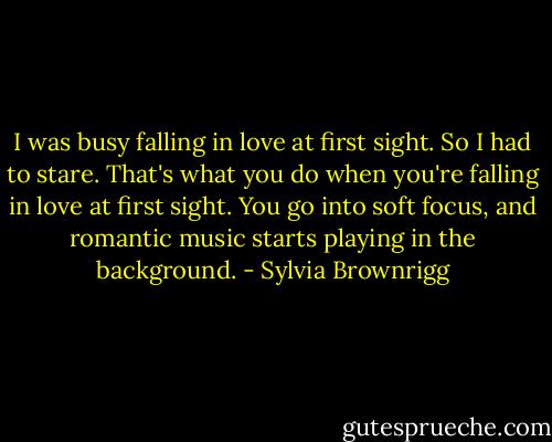 I was busy falling in love at first sight. So I had to stare. That's what you do when you're falling in love at first sight. You go into soft focus, and romantic music starts playing in the background. - Sylvia Brownrigg