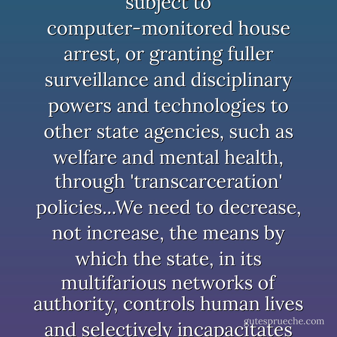 In my view, it is an error to think about 'alternatives to prison' if what we mean by that is 'electronic bracelets,' through which people are subject to computer-monitored house arrest, or granting fuller surveillance and disciplinary powers and technologies to other state agencies, such as welfare and mental health, through 'transcarceration' policies...We need to decrease, not increase, the means by which the state, in its multifarious networks of authority, controls human lives and selectively incapacitates people who, no less than others, have the potential to contribute to the improvement of hte human condition. - Karlene Faith