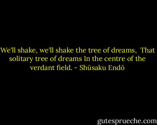 We'll shake, we'll shake the tree of dreams, <br />That solitary tree of dreams<br />In the centre of the verdant field. - Shūsaku Endō