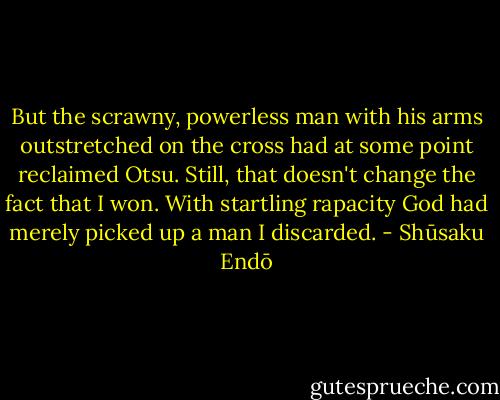 But the scrawny, powerless man with his arms outstretched on the cross had at some point reclaimed Otsu. Still, that doesn't change the fact that I won. With startling rapacity God had merely picked up a man I discarded. - Shūsaku Endō