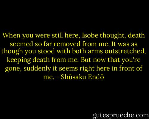 When you were still here, Isobe thought, death seemed so far removed from me. It was as though you stood with both arms outstretched, keeping death from me. But now that you're gone, suddenly it seems right here in front of me. - Shūsaku Endō