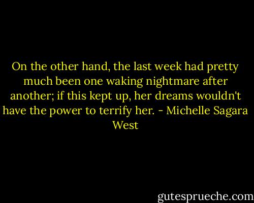 On the other hand, the last week had pretty much been one waking nightmare after another; if this kept up, her dreams wouldn't have the power to terrify her. - Michelle Sagara West