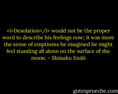 <i>Desolation</i> would not be the proper word to describe his feelings now; it was more the sense of emptiness he imagined he might feel standing all alone on the surface of the moon. - Shūsaku Endō