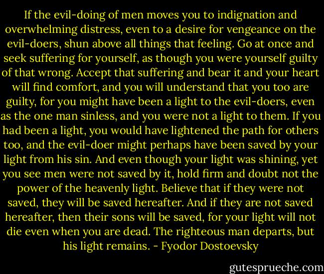 If the evil-doing of men moves you to indignation and overwhelming distress, even to a desire for vengeance on the evil-doers, shun above all things that feeling. Go at once and seek suffering for yourself, as though you were yourself guilty of that wrong. Accept that suffering and bear it and your heart will find comfort, and you will understand that you too are guilty, for you might have been a light to the evil-doers, even as the one man sinless, and you were not a light to them. If you had been a light, you would have lightened the path for others too, and the evil-doer might perhaps have been saved by your light from his sin. And even though your light was shining, yet you see men were not saved by it, hold firm and doubt not the power of the heavenly light. Believe that if they were not saved, they will be saved hereafter. And if they are not saved hereafter, then their sons will be saved, for your light will not die even when you are dead. The righteous man departs, but his light remains. - Fyodor Dostoevsky