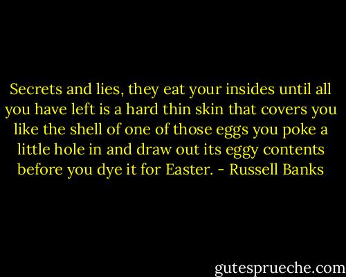 Secrets and lies, they eat your insides until all you have left is a hard thin skin that covers you like the shell of one of those eggs you poke a little hole in and draw out its eggy contents before you dye it for Easter. - Russell Banks