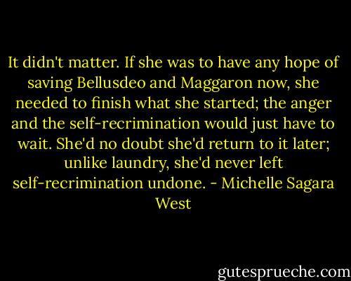 It didn't matter. If she was to have any hope of saving Bellusdeo and Maggaron now, she needed to finish what she started; the anger and the self-recrimination would just have to wait. She'd no doubt she'd return to it later; unlike laundry, she'd never left self-recrimination undone. - Michelle Sagara West