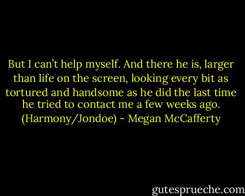 But I can’t help myself. And there he is, larger than<br />life on the screen, looking every bit as tortured and handsome<br />as he did the last time he tried to contact me a few<br />weeks ago. (Harmony/Jondoe) - Megan McCafferty
