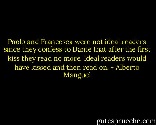 Paolo and Francesca were not ideal readers since they confess to Dante that after the first kiss they read no more. Ideal readers would have kissed and then read on. - Alberto Manguel