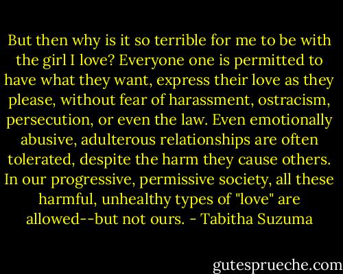 But then why is it so terrible for me to be with the girl I love? Everyone one is permitted to have what they want, express their love as they please, without fear of harassment, ostracism, persecution, or even the law. Even emotionally abusive, adulterous relationships are often tolerated, despite the harm they cause others. In our progressive, permissive society, all these harmful, unhealthy types of "love" are allowed--but not ours. - Tabitha Suzuma