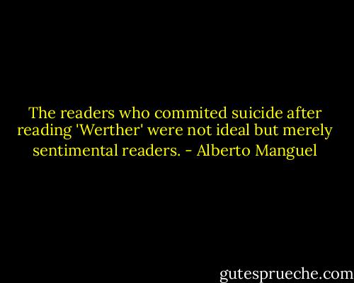 The readers who commited suicide after reading 'Werther' were not ideal but merely sentimental readers. - Alberto Manguel