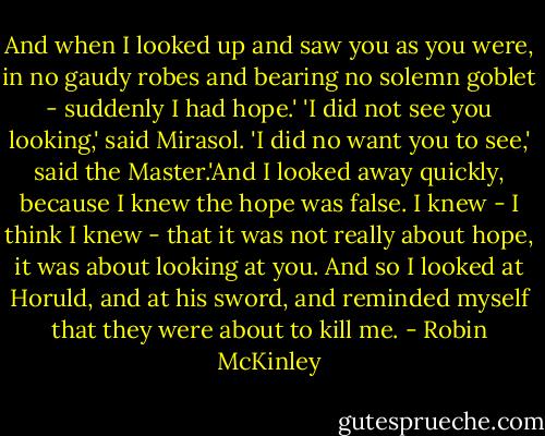 And when I looked up and saw you as you were, in no gaudy robes and bearing no solemn goblet - suddenly I had hope.'<br />'I did not see you looking,' said Mirasol.<br />'I did no want you to see,' said the Master.'And I looked away quickly, because I knew the hope was false. I knew - I think I knew - that it was not really about hope, it was about looking at you. And so I looked at Horuld, and at his sword, and reminded myself that they were about to kill me. - Robin McKinley