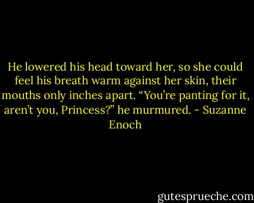 He lowered his head toward her, so she could feel his breath warm against<br />her skin, their mouths only inches apart. “You’re panting for it, aren’t you,<br />Princess?” he murmured. - Suzanne Enoch