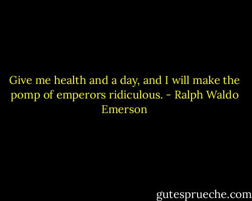 Give me health and a day, and I will make the pomp of emperors ridiculous. - Ralph Waldo Emerson