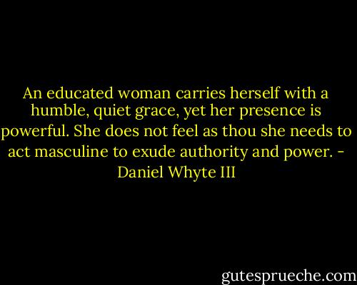An educated woman carries herself with a humble, quiet grace, yet her presence is powerful. She does not feel as thou she needs to act masculine to exude authority and power. - Daniel Whyte III