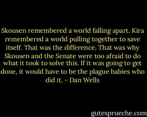 Skousen remembered a world falling apart. Kira remembered a world pulling together to save itself. That was the difference. That was why Skousen and the Senate were too afraid to do what it took to solve this. If it was going to get done, it would have to be the plague babies who did it. - Dan Wells