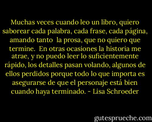 Muchas veces<br />cuando leo un libro,<br />quiero saborear<br />cada palabra,<br />cada frase,<br />cada página,<br />amando tanto <br />la prosa,<br />que no quiero<br />que termine.<br /><br />En otras ocasiones<br />la historia me atrae,<br />y no puedo<br />leer lo suficientemente rápido,<br />los detalles pasan volando,<br />algunos de ellos perdidos<br />porque todo lo que importa<br />es asegurarse de que<br />el personaje<br />está bien<br />cuando haya terminado. - Lisa Schroeder