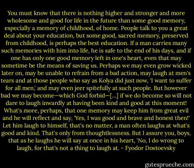 You must know that there is nothing higher and stronger and more wholesome and good for life in the future than some good memory, especially a memory of childhood, of home. People talk to you a great deal about your education, but some good, sacred memory, preserved from childhood, is perhaps the best education. If a man carries many such memories with him into life, he is safe to the end of his days, and if one has only one good memory left in one's heart, even that may sometime be the means of saving us. Perhaps we may even grow wicked later on, may be unable to refrain from a bad action, may laugh at men's tears and at those people who say as Kolya did just now, 'I want to suffer for all men,' and may even jeer spitefully at such people. But however bad we may become—which God forbid—[…] if we do become so will not dare to laugh inwardly at having been kind and good at this moment! What's more, perhaps, that one memory may keep him from great evil and he will reflect and say, 'Yes, I was good and brave and honest then!' Let him laugh to himself, that's no matter, a man often laughs at what's good and kind. That's only from thoughtlessness. But I assure you, boys, that as he laughs he will say at once in his heart, 'No, I do wrong to laugh, for that's not a thing to laugh at. - Fyodor Dostoevsky
