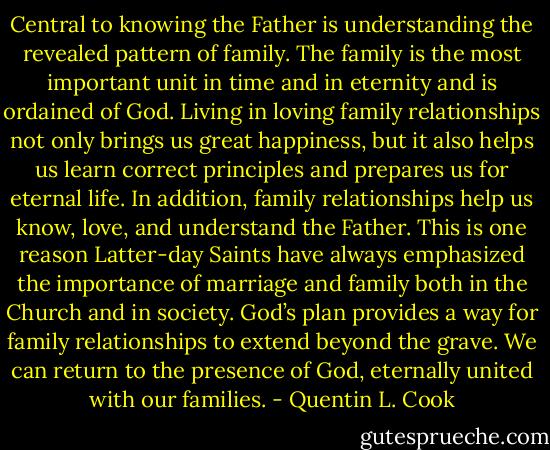 Central to knowing the Father is understanding the revealed pattern of family. The family is the most important unit in time and in eternity and is ordained of God. Living in loving family relationships not only brings us great happiness, but it also helps us learn correct principles and prepares us for eternal life. In addition, family relationships help us know, love, and understand the Father. This is one reason Latter-day Saints have always emphasized the importance of marriage and family both in the Church and in society. God’s plan provides a way for family relationships to extend beyond the grave. We can return to the presence of God, eternally united with our families. - Quentin L. Cook