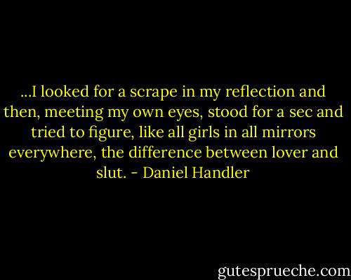 ...I looked for a scrape in my reflection and then, meeting my own eyes, stood for a sec and tried to figure, like all girls in all mirrors everywhere, the difference between lover and slut. - Daniel Handler