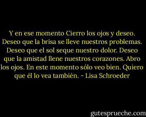 Y en ese momento<br />Cierro los ojos<br />y deseo.<br />Deseo<br />que la brisa<br />se lleve<br />nuestros problemas.<br />Deseo<br />que el sol<br />seque<br />nuestro dolor.<br />Deseo<br />que la amistad<br />llene<br />nuestros corazones.<br />Abro los ojos.<br />En este momento sólo veo bien.<br />Quiero que él lo vea también. - Lisa Schroeder