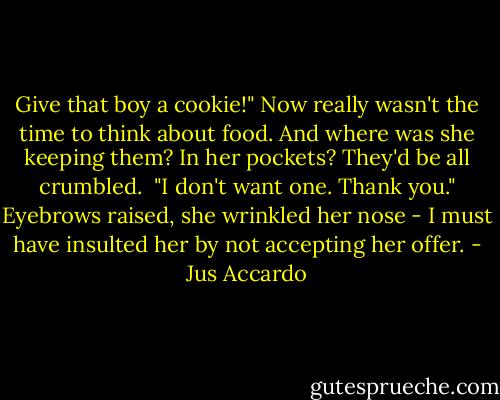 Give that boy a cookie!"<br />Now really wasn't the time to think about food. And where was she keeping them? In her pockets? They'd be all crumbled. <br />"I don't want one. Thank you."<br />Eyebrows raised, she wrinkled her nose - I must have insulted her by not accepting her offer. - Jus Accardo