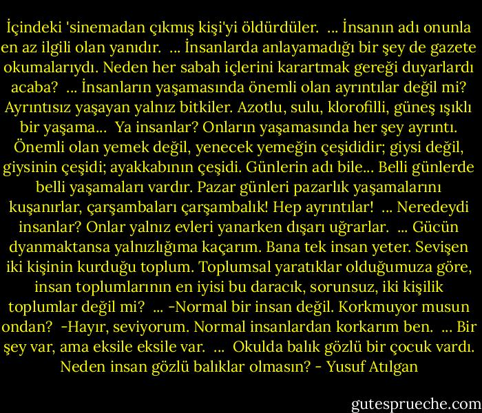 İçindeki 'sinemadan çıkmış kişi'yi öldürdüler. <br />...<br />İnsanın adı onunla en az ilgili olan yanıdır. <br />...<br />İnsanlarda anlayamadığı bir şey de gazete okumalarıydı. Neden her sabah içlerini karartmak gereği duyarlardı acaba? <br />...<br />İnsanların yaşamasında önemli olan ayrıntılar değil mi? Ayrıntısız yaşayan yalnız bitkiler. Azotlu, sulu, klorofilli, güneş ışıklı bir yaşama... <br />Ya insanlar? Onların yaşamasında her şey ayrıntı. Önemli olan yemek değil, yenecek yemeğin çeşididir; giysi değil, giysinin çeşidi; ayakkabının çeşidi. Günlerin adı bile... Belli günlerde belli yaşamaları vardır. Pazar günleri pazarlık yaşamalarını kuşanırlar, çarşambaları çarşambalık! Hep ayrıntılar! <br />...<br />Neredeydi insanlar? Onlar yalnız evleri yanarken dışarı uğrarlar. <br />...<br />Gücün dyanmaktansa yalnızlığıma kaçarım. Bana tek insan yeter. Sevişen iki kişinin kurduğu toplum. Toplumsal yaratıklar olduğumuza göre, insan toplumlarının en iyisi bu daracık, sorunsuz, iki kişilik toplumlar değil mi? <br />...<br />-Normal bir insan değil. Korkmuyor musun ondan? <br />-Hayır, seviyorum. Normal insanlardan korkarım ben. <br />...<br />Bir şey var, ama eksile eksile var. <br />... <br />Okulda balık gözlü bir çocuk vardı. Neden insan gözlü balıklar olmasın? - Yusuf Atılgan