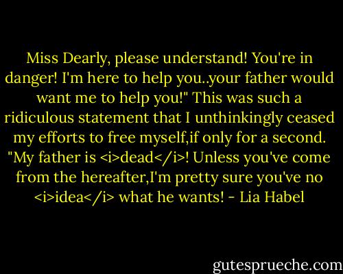 Miss Dearly, please understand! You're in danger! I'm here to help you..your father would want me to help you!"<br />This was such a ridiculous statement that I unthinkingly ceased my efforts to free myself,if only for a second.<br />"My father is <i>dead</i>! Unless you've come from the hereafter,I'm pretty sure you've no <i>idea</i> what he wants! - Lia Habel