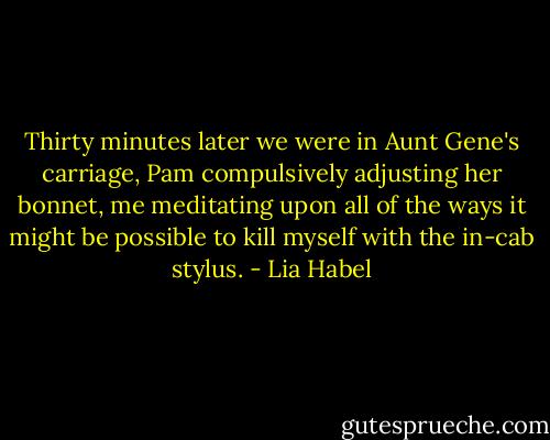 Thirty minutes later we were in Aunt Gene's carriage, Pam compulsively adjusting her bonnet, me meditating upon all of the ways it might be possible to kill myself with the in-cab stylus. - Lia Habel