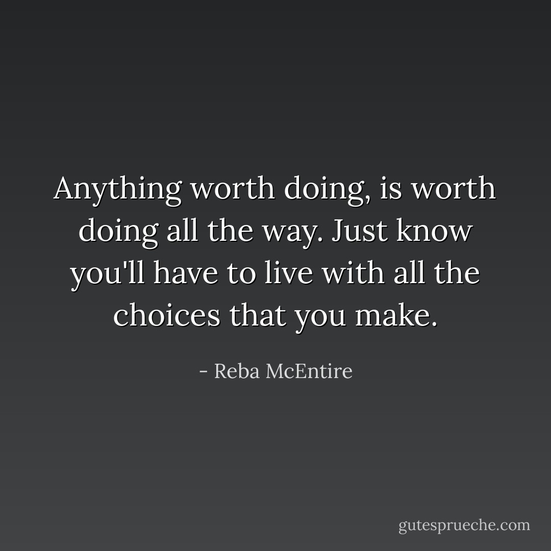 Anything worth doing, is worth doing all the way. Just know you'll have to live with all the choices that you make. - Reba McEntire