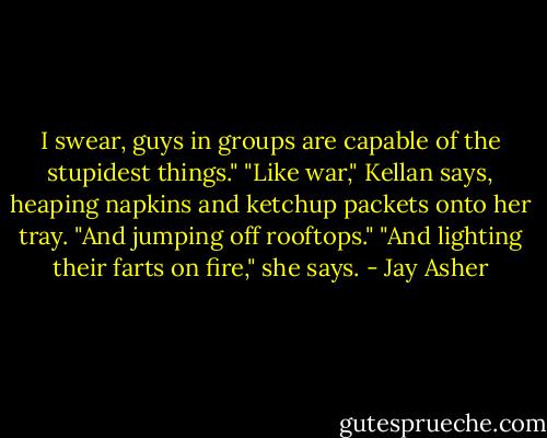 I swear, guys in groups are capable of the stupidest things."<br />"Like war," Kellan says, heaping napkins and ketchup packets onto her tray.<br />"And jumping off rooftops."<br />"And lighting their farts on fire," she says. - Jay Asher