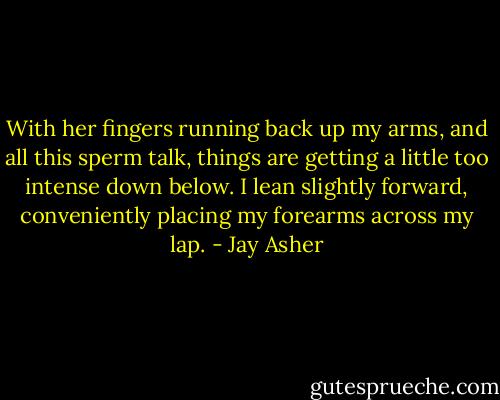 With her fingers running back up my arms, and all this sperm talk, things are getting a little too intense down below. I lean slightly forward, conveniently placing my forearms across my lap. - Jay Asher